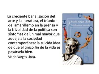 La creciente banalización del
arte y la literatura, el triunfo
del amarillismo en la prensa y
la frivolidad de la política son
síntomas de un mal mayor que
aqueja a la sociedad
contemporánea: la suicida idea
de que el único fin de la vida es
pasársela bien.
Mario Vargas Llosa.
 