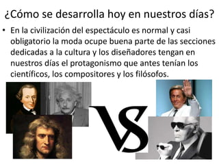 ¿Cómo se desarrolla hoy en nuestros días?
• En la civilización del espectáculo es normal y casi
obligatorio la moda ocupe buena parte de las secciones
dedicadas a la cultura y los diseñadores tengan en
nuestros días el protagonismo que antes tenían los
científicos, los compositores y los filósofos.
 
