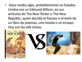 • Hace medio siglo, probablemente en Estados
Unidos era un Edmund Wilson, en sus
artículos de The New Yorker o The New
Republic, quien decidía el fracaso o el éxito de
un libro de poemas, una novela o un ensayo.
Hoy son los talk shows.
 