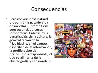 Consecuencias
• Pero convertir esa natural
propensión a pasarlo bien
en un valor supremo tiene
consecuencias a veces
inesperadas. Entre ellas la
banalización de la cultura, la
generalización de la
frivolidad, y, en el campo
específico de la información,
la proliferación del
periodismo irresponsable, el
que se alimenta de la
chismografía y el escándalo.
 