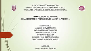 INSTITUTO POLITÉCNICO NACIONAL
    ESCUELA SUPERIOR DE ENFERMERÍA Y OBSTETRICIA
   UNIDAD DE APRENDIZAJE: SOCIOLOGÍA Y ENFERMERÍA


             TEMA: CULTURA DEL HOSPITAL
(RELACIÓN ENTRE EL PROFESIONAL DE SALUD Y EL PACIENTE ).


                    RESPONSABLES
                AGUILAR CHAVEZ MIRIAM
              AVELINO FRANCISCO AURORA
               LARA ROMAN ROSA MARÍA
                  OSTRIA ORTIZ JESSICA
            PLACIDO PEREZ OSCAR MAURICIO
            TREJO CORNELIO BRENDA MARIEL


                      DOCENTE:
                PROFESOR AGUSTÍN ISLAS
 