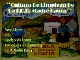 ´´Cultura De Limpieza De La I.E.D. Madre Laura´´ Mina Llano 8°3 Gisela Solís Loaiza Tecnología e Informática I.E.D. Madre Laura 