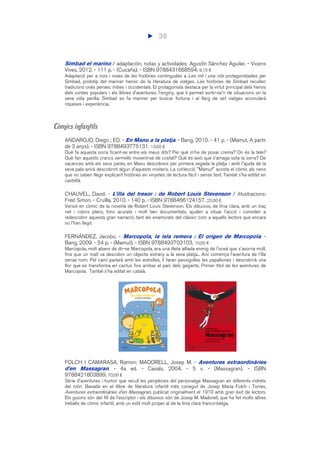 38
Simbad el marino / adaptación, notas y actividades: Agustín Sánchez Aguilar. - Vicens
Vives, 2012. - 111 p. - (Cucaña). - ISBN 9788431668594. 9,15 €
Adaptació per a nois i noies de les històries contingudes a Les mil i una nits protagonitzades per
Simbad, prototip del mariner heroic de la literatura de viatges. Les històries de Simbad recullen
tradicions orals perses, índies i occidentals. El protagonista destaca per la virtut principal dels herois
dels contes populars i els llibres d'aventures: l'enginy, que li permet sortir-se'n de situacions on la
seva vida perilla. Simbad es fa mariner per buscar fortuna i al llarg de set viatges acumularà
riqueses i experiència.
Còmics infantils
ANDAROJO, Diego ; ED. - En Manu a la platja. - Bang, 2010. - 41 p. - (Mamut. A partir
de 3 anys). - ISBN 9788493775131. 13,00 €
Què fa aquesta sorra ficant-se entre els meus dits? Per què m’he de posar crema? On és la tele?
Què fan aquests crancs vermells movent-se de costat? Què és això que s’amaga sota la sorra? De
vacances amb els seus pares, en Manu descobreix per primera vegada la platja i amb l'ajuda de la
seva pala anirà descobrint algun d'aquests misteris. La col·lecció "Mamut" acosta el còmic als nens
que no saben llegir explicant històries en vinyetes de lectura fàcil i sense text. També s'ha editat en
castellà.
CHAUVEL, David. - L'illa del tresor : de Robert Louis Stevenson / il·lustracions:
Fred Simon. - Cruïlla, 2010. - 140 p. - ISBN 9788466124157. 22,00 €
Versió en còmic de la novel·la de Robert Louis Stevenson. Els dibuixos, de línia clara, amb un traç
net i colors plans, fons acurats i molt ben documentats, ajuden a situar l'acció i conviden a
redescobrir aquesta gran narració, tant als enamorats del clàssic com a aquells lectors que encara
no l'han llegit.
FERNÁNDEZ, Jacobo. - Marcopola, la isla remera : El origen de Marcopola. -
Bang, 2009. - 54 p. - (Mamut). - ISBN 9788493703103. 10,00 €
Marcopola, molt abans de dir-se Marcopola, era una illeta aïllada enmig de l'oceà que s'avorria molt,
fins que un matí va descobrir un objecte estrany a la seva platja... Així comença l'aventura de l'illa
sense nom. Pel camí parlarà amb les estrelles, li faran pessigolles les papallones i descobrirà una
flor que es transforma en cactus fins arribar al país dels gegants. Primer títol de les aventures de
Marcopola. També s'ha editat en català.
FOLCH I CAMARASA, Ramon; MADORELL, Josep M. - Aventures extraordinàries
d'en Massagran. - 4a ed. - Casals, 2004. - 5 v. - (Massagran). - ISBN
9788421803899. 70,00 €
Sèrie d'aventures i humor que recull les peripècies del personatge Massagran en diferents indrets
del món. Basada en el llibre de literatura infantil més conegut de Josep Maria Folch i Torres,
Aventures extraordinàries d’en Massagran, publicat originalment el 1910 amb gran èxit de lectors.
Els guions són del fill de l'escriptor i els dibuixos són de Josep M. Madorell, que ha fet molts altres
treballs de còmic infantil, amb un estil molt proper al de la línia clara franco-belga.
 