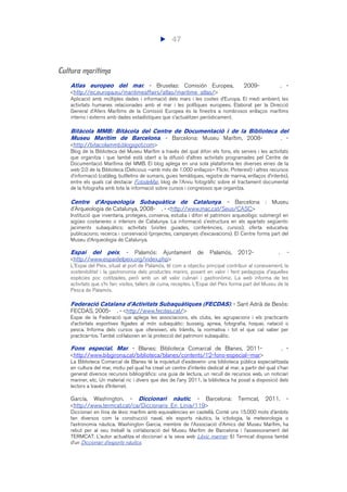 47
Cultura marítima
Atlas europeo del mar. - Bruselas: Comisión Europea, 2009- . -
<http://ec.europa.eu/maritimeaffairs/atlas/maritime_atlas/>
Aplicació amb múltiples dades i informació dels mars i les costes d’Europa. El medi ambient, les
activitats humanes relacionades amb el mar i les polítiques europees. Elaborat per la Direcció
General d’Afers Marítims de la Comissió Europea és la finestra a nombrosos enllaços marítims
interns i externs amb dades estadístiques que s’actualitzen periòdicament.
Bitàcola MMB: Bitàcola del Centre de Documentació i de la Biblioteca del
Museu Marítim de Barcelona. - Barcelona: Museu Marítim, 2008- . -
<http://bitacolammb.blogspot.com>
Blog de la Biblioteca del Museu Marítim a través del qual difon els fons, els serveis i les activitats
que organitza i que també està obert a la difusió d’altres activitats programades pel Centre de
Documentació Marítima del MMB. El blog aplega en una sola plataforma les diverses eines de la
web 2.0 de la Biblioteca (Delicious –amb més de 1.000 enllaços– Flickr, Pinterest) i altres recursos
d’informació (catàleg, butlletins de sumaris, guies temàtiques, registre de marina, enllaços d’interès),
entre els quals cal destacar FotodeMar, blog de l’Arxiu fotogràfic sobre el tractament documental
de la fotografia amb tota la informació sobre cursos i congressos que organitza.
Centre d’Arqueologia Subaquàtica de Catalunya. - Barcelona : Museu
d’Arqueologia de Catalunya, 2008- . - <http://www.mac.cat/Seus/CASC>
Institució que inventaria, protegeix, conserva, estudia i difon el patrimoni arqueològic submergit en
aigües costaneres o interiors de Catalunya. La informació s’estructura en els apartats següents:
jaciments subaquàtics; activitats (visites guiades, conferències, cursos); oferta educativa;
publicacions; recerca i conservació (projectes, campanyes d’excavacions). El Centre forma part del
Museu d’Arqueologia de Catalunya.
Espai del peix. - Palamós: Ajuntament de Palamós, 2012- . -
<http://www.espaidelpeix.org/index.php>
L'Espai del Peix, situat al port de Palamós, té com a objectiu principal contribuir al coneixement, la
sostenibilitat i la gastronomia dels productes marins, posant en valor i fent pedagogia d'aquelles
espècies poc cotitzades, però amb un alt valor culinari i gastronòmic. La web informa de les
activitats que s’hi fan: visites, tallers de cuina, receptes. L’Espai del Peix forma part del Museu de la
Pesca de Palamós.
Federació Catalana d'Activitats Subaquàtiques (FECDAS). - Sant Adrià de Besòs:
FECDAS, 2005- . - <http://www.fecdas.cat/>
Espai de la Federació que aplega les associacions, els clubs, les agrupacions i els practicants
d’activitats esportives lligades al món subaquàtic: busseig, apnea, fotografia, hoquei, natació o
pesca. Informa dels cursos que ofereixen, els tràmits, la normativa i tot el que cal saber per
practicar-los. També col·laboren en la protecció del patrimoni subaquàtic.
Fons especial. Mar. - Blanes: Biblioteca Comarcal de Blanes, 2011- . -
<http://www.bibgirona.cat/biblioteca/blanes/contents/12-fons-especial--mar>
La Biblioteca Comarcal de Blanes té la inquietud d'esdevenir una biblioteca pública especialitzada
en cultura del mar, motiu pel qual ha creat un centre d’interès dedicat al mar, a partir del qual s’han
generat diversos recursos bibliogràfics: una guia de lectura, un recull de recursos web, un noticiari
mariner, etc. Un material ric i divers que des de l’any 2011, la biblioteca ha posat a disposició dels
lectors a través d’Internet.
García, Washington. - Diccionari nàutic. - Barcelona: Termcat, 2011. -
<http://www.termcat.cat/ca/Diccionaris_En_Linia/119>
Diccionari en línia de lèxic marítim amb equivalències en castellà. Conté uns 15.000 mots d’àmbits
tan diversos com la construcció naval, els esports nàutics, la ictiologia, la meteorologia o
l’astronomia nàutica. Washington Garcia, membre de l’Associació d’Amics del Museu Marítim, ha
rebut per al seu treball la col·laboració del Museu Marítim de Barcelona i l’assessorament del
TERMCAT. L’autor actualitza el diccionari a la seva web Lèxic mariner. El Termcat disposa també
d’un Diccionari d’esports nàutics.
 