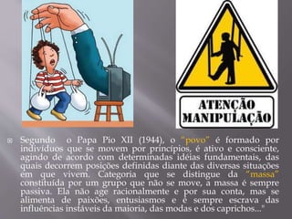  Segundo o Papa Pio XII (1944), o “povo” é formado por
indivíduos que se movem por princípios, é ativo e consciente,
agindo de acordo com determinadas idéias fundamentais, das
quais decorrem posições definidas diante das diversas situações
em que vivem. Categoria que se distingue da “massa”
constituída por um grupo que não se move, a massa é sempre
passiva. Ela não age racionalmente e por sua conta, mas se
alimenta de paixões, entusiasmos e é sempre escrava das
influências instáveis da maioria, das modas e dos caprichos..."
 