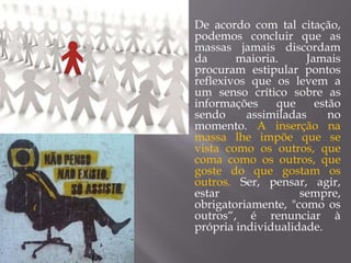  De acordo com tal citação,
podemos concluir que as
massas jamais discordam
da maioria. Jamais
procuram estipular pontos
reflexivos que os levem a
um senso crítico sobre as
informações que estão
sendo assimiladas no
momento. A inserção na
massa lhe impõe que se
vista como os outros, que
coma como os outros, que
goste do que gostam os
outros. Ser, pensar, agir,
estar sempre,
obrigatoriamente, "como os
outros“, é renunciar à
própria individualidade.
 