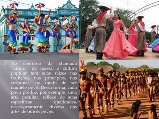  Ao contrário da chamada
"cultura" de massa, a cultura
popular tem suas raízes nas
tradições, nos princípios, nos
costumes, no modo de ser
daquele povo. Desta forma, cada
povo produz, por exemplo, uma
arte peculiar, reflexo de suas
específicas qualidades,
necessariamente diversa das
artes de outros povos.
 