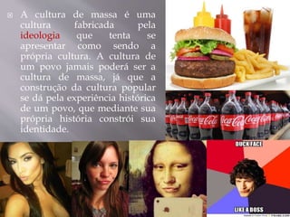  A cultura de massa é uma
cultura fabricada pela
ideologia que tenta se
apresentar como sendo a
própria cultura. A cultura de
um povo jamais poderá ser a
cultura de massa, já que a
construção da cultura popular
se dá pela experiência histórica
de um povo, que mediante sua
própria história constrói sua
identidade.
 