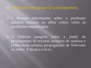  Atividade em grupo (3 participantes)
 1. Busque informações sobre a produção
artística baseada no olhar crítico sobre as
produções massificadas.
 2. Elabore imagens feitas a partir de
propagandas de revistas, imagens de outdoor e
publicidade urbana, propagandas de Televisão
ou rádio. A técnica é livre.
 
