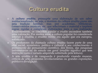  A cultura erudita, pressupõe uma elaboração de um saber
institucionalizado, ou seja, o domínio da cultura erudita passa não
pela tradição familiar, mas por academias, bibliotecas,
conservatórios musicais, etc, que selecionam o material e impõem
regras rígidas e complexas elaborações para a sua realização.
Evidentemente, os conceitos popular e erudito escondem também
uma valoração. Por muitos anos, a cultura popular foi considerada
inferior à erudita; e erudito mesmo era aquilo que era europeu,
sofisticado.
 Os produtores da chamada cultura erudita fazem parte de uma
elite social, econômica, política e cultural e seu conhecimento é
proveniente do pensamento científico, dos livros, das pesquisas
universitárias ou do estudo em geral (erudito significa que tem
instrução vasta e variada adquirida sobretudo pela leitura).
 A arte erudita e de vanguarda é produzida visando museus,
críticos de arte, propostas revolucionárias ou grandes exposições,
público e divulgação.
 