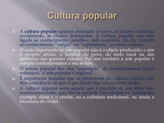  A cultura popular aparece associada ao povo, às classes excluídas
socialmente, às classes dominadas. A cultura popular não está
ligada ao conhecimento científico, pelo contrário, ela diz respeito
ao conhecimento “vulgar” ou “espontâneo”, ao senso comum.
 O mais importante na arte popular não é o objeto produzido, e sim
o próprio artista, o homem do povo, do meio rural ou das
periferias das grandes cidades. Por isso também a arte popular é
sempre contemporânea a seu tempo.
 O artista popular tira sua “inspiração” de acontecimentos locais
rotineiros. A arte popular é regional.
 É importante ressaltar que os produtores da cultura popular não
têm consciência de que o que fazem têm um ou outro nome.
 A cultura popular seria aquela que é produto de um saber não
institucionalizado, que não se aprende em colégios ou academias;
exemplo disso é o crochê, ou a culinária tradicional, ou ainda a
literatura de cordel.
 