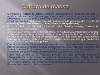  A expressão ‘cultura de massa’, também identificada por “indústria cultural”, é
aquela criada com um objetivo específico, atingir a maioria de uma população,
ultrapassando, assim, toda e qualquer distinção de natureza social, étnica, etária,
sexual ou psíquica. Todo esse conteúdo é disseminado por meio dos veículos de
comunicação de massa (cinema, rádio, televisão, computadores).
 O termo ‘Indústria Cultural’. Foi criado pelos filósofos alemães, Theodor W.
Adorno e Max Horkheimer.
 Antes do aparecimento da cultura de massa, havia diversas configurações culturais
– a popular, em contraposição à erudita; a nacional, que simbolizava a identidade
de uma população; a cultura no sentido geral, definida como um conglomerado
histórico de valores estéticos e morais; e outras tantas culturas que produziam
diversificadas identidades populares.
 Com o nascimento do século XX e, com ele, dos novos meios de comunicação,
estas modalidades culturais ficaram completamente envolvidas sob o domínio da
cultura de massa. O cinema, o rádio e a televisão, ganharam notório destaque e se
dedicaram, em grande parte, a homogeneizar os padrões da cultura.
 Como esta cultura é, na verdade, produto de uma atividade econômica
estruturada em larga escala, de estatura internacional, hoje global, ela está
vinculada, inevitavelmente, ao poderoso capitalismo industrial e financeiro. A
serviço deste sistema, ela oprime incessantemente as demais culturas, valorizando
tão somente os gostos culturais da massa.
 