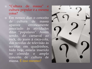  “Cultura de massa” e
cultura popular é a mesma
coisa?
 Em nossos dias o conceito
de cultura de massa
aparece erroneamente
associado às atividades
ditas “populares”. Assim
sendo, do carnaval ao
rock, do jeans à coca-cola,
das novelas de televisão às
revistas em quadrinhos,
tudo hoje, estaria inserido
no cômodo e amplo
conceito de cultura de
massa. É isso mesmo?
 