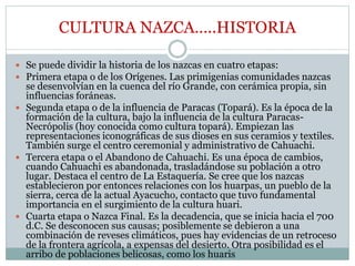 CULTURA NAZCA…..HISTORIA
 Se puede dividir la historia de los nazcas en cuatro etapas:
 Primera etapa o de los Orígenes. Las primigenias comunidades nazcas
se desenvolvían en la cuenca del río Grande, con cerámica propia, sin
influencias foráneas.
 Segunda etapa o de la influencia de Paracas (Topará). Es la época de la
formación de la cultura, bajo la influencia de la cultura Paracas-
Necrópolis (hoy conocida como cultura topará). Empiezan las
representaciones iconográficas de sus dioses en sus ceramios y textiles.
También surge el centro ceremonial y administrativo de Cahuachi.
 Tercera etapa o el Abandono de Cahuachi. Es una época de cambios,
cuando Cahuachi es abandonada, trasladándose su población a otro
lugar. Destaca el centro de La Estaquería. Se cree que los nazcas
establecieron por entonces relaciones con los huarpas, un pueblo de la
sierra, cerca de la actual Ayacucho, contacto que tuvo fundamental
importancia en el surgimiento de la cultura huari.
 Cuarta etapa o Nazca Final. Es la decadencia, que se inicia hacia el 700
d.C. Se desconocen sus causas; posiblemente se debieron a una
combinación de reveses climáticos, pues hay evidencias de un retroceso
de la frontera agrícola, a expensas del desierto. Otra posibilidad es el
arribo de poblaciones belicosas, como los huaris.
 