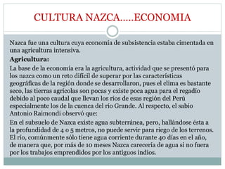 CULTURA NAZCA…..ECONOMIA
Nazca fue una cultura cuya economía de subsistencia estaba cimentada en
una agricultura intensiva.
Agricultura:
La base de la economía era la agricultura, actividad que se presentó para
los nazca como un reto difícil de superar por las características
geográficas de la región donde se desarrollaron, pues el clima es bastante
seco, las tierras agrícolas son pocas y existe poca agua para el regadío
debido al poco caudal que llevan los ríos de esas región del Perú
especialmente los de la cuenca del río Grande. Al respecto, el sabio
Antonio Raimondi observó que:
En el subsuelo de Nazca existe agua subterránea, pero, hallándose ésta a
la profundidad de 4 o 5 metros, no puede servir para riego de los terrenos.
El río, comúnmente sólo tiene agua corriente durante 40 días en el año,
de manera que, por más de 10 meses Nazca carecería de agua si no fuera
por los trabajos emprendidos por los antiguos indios.
 