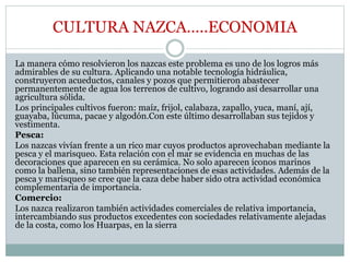 CULTURA NAZCA…..ECONOMIA
La manera cómo resolvieron los nazcas este problema es uno de los logros más
admirables de su cultura. Aplicando una notable tecnología hidráulica,
construyeron acueductos, canales y pozos que permitieron abastecer
permanentemente de agua los terrenos de cultivo, logrando así desarrollar una
agricultura sólida.
Los principales cultivos fueron: maíz, frijol, calabaza, zapallo, yuca, maní, ají,
guayaba, lúcuma, pacae y algodón.Con este último desarrollaban sus tejidos y
vestimenta.
Pesca:
Los nazcas vivían frente a un rico mar cuyos productos aprovechaban mediante la
pesca y el marisqueo. Esta relación con el mar se evidencia en muchas de las
decoraciones que aparecen en su cerámica. No solo aparecen íconos marinos
como la ballena, sino también representaciones de esas actividades. Además de la
pesca y marisqueo se cree que la caza debe haber sido otra actividad económica
complementaria de importancia.
Comercio:
Los nazca realizaron también actividades comerciales de relativa importancia,
intercambiando sus productos excedentes con sociedades relativamente alejadas
de la costa, como los Huarpas, en la sierra
 
