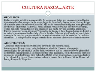 CULTURA NAZCA…ARTE
GEOGLIFOS:
Es la expresión artística más conocida de los nazcas. Estas son unos enormes dibujos
trazados sobre las pampas de Jumana, Ingenio, San José y Socos, entre Nazca y Palpa,
al norte del asentamiento de Cahuachi. Allí están representadas figuras antropomorfas,
zoomorfas, fitomorfas y amorfas, junto a líneas rectas de varios kilómetros de largo.
Todas han sido realizadas con una precisión que hasta hoy día asombra al mundo.
Fueron descubiertas en 1926 por Toribio Mejía Xesspe y Paul Kosok. Luego se dedicó a
su estudio y conservación la célebre María Reiche. Sobre su significado, se han tejido
una serie de teorías, que van desde la especulaciones fantásticas hasta las de carácter
científico. Lo más probable es que se trate de un inmenso observatorio astronómico.6
ARQUITECTURA:
Complejo arqueológico de Cahuachi, atribuido a la cultura Nazca.
Los nazcas utilizaron como principal técnica el adobe. Destaca el complejo
arqueológico de Cahuachi, a orillas del Río Grande, con su templo de corte piramidal,
de terrazas superpuestas, y su palacio de los jefes guerreros, en medio de seis barrios o
complejos arquitectónicos bien definidos. Debió ser el principal centro administrativo
y de culto de los Nazca. Otros centros urbanos nazcas fueron Tambo Viejo, Huaca del
Loro y Pampa de Tinguiña.
 