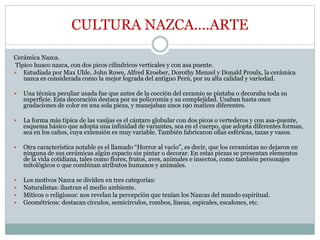 CULTURA NAZCA….ARTE
Cerámica Nazca.
Típico huaco nazca, con dos picos cilíndricos verticales y con asa puente.
 Estudiada por Max Uhle, John Rowe, Alfred Kroeber, Dorothy Menzel y Donald Proulx, la cerámica
nazca es considerada como la mejor lograda del antiguo Perú, por su alta calidad y variedad.
 Una técnica peculiar usada fue que antes de la cocción del ceramio se pintaba o decoraba toda su
superficie. Esta decoración destaca por su policromía y su complejidad. Usaban hasta once
gradaciones de color en una sola pieza, y manejaban unos 190 matices diferentes.
 La forma más típica de las vasijas es el cántaro globular con dos picos o vertederos y con asa-puente,
esquema básico que adopta una infinidad de variantes, sea en el cuerpo, que adopta diferentes formas,
sea en los caños, cuya extensión es muy variable. También fabricaron ollas esféricas, tazas y vasos.
 Otra característica notable es el llamado “Horror al vacío”, es decir, que los ceramistas no dejaron en
ninguna de sus cerámicas algún espacio sin pintar o decorar. En estas piezas se presentan elementos
de la vida cotidiana, tales como flores, frutos, aves, animales e insectos, como también personajes
mitológicos o que combinan atributos humanos y animales.
 Los motivos Nazca se dividen en tres categorías:
 Naturalistas: ilustran el medio ambiente.
 Míticos o religiosos: nos revelan la percepción que tenían los Nazcas del mundo espiritual.
 Geométricos: destacan círculos, semicírculos, rombos, líneas, espirales, escalones, etc.
 