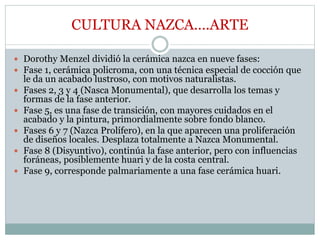 CULTURA NAZCA….ARTE
 Dorothy Menzel dividió la cerámica nazca en nueve fases:
 Fase 1, cerámica policroma, con una técnica especial de cocción que
le da un acabado lustroso, con motivos naturalistas.
 Fases 2, 3 y 4 (Nasca Monumental), que desarrolla los temas y
formas de la fase anterior.
 Fase 5, es una fase de transición, con mayores cuidados en el
acabado y la pintura, primordialmente sobre fondo blanco.
 Fases 6 y 7 (Nazca Prolífero), en la que aparecen una proliferación
de diseños locales. Desplaza totalmente a Nazca Monumental.
 Fase 8 (Disyuntivo), continúa la fase anterior, pero con influencias
foráneas, posiblemente huari y de la costa central.
 Fase 9, corresponde palmariamente a una fase cerámica huari.
 