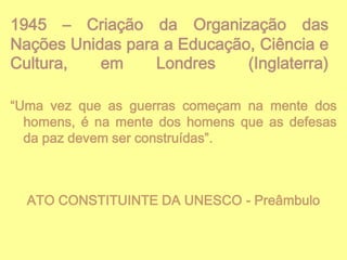 1945 – Criação da Organização das
Nações Unidas para a Educação, Ciência e
Cultura,
em
Londres
(Inglaterra)
“Uma vez que as guerras começam na mente dos
homens, é na mente dos homens que as defesas
da paz devem ser construídas”.

ATO CONSTITUINTE DA UNESCO - Preâmbulo

 