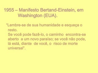 1955 – Manifesto Bertand-Einstein, em
Washington (EUA).
“Lembre-se de sua humanidade e esqueça o
resto.
Se você pode fazê-lo, o caminho encontra-se
aberto a um novo paraíso; se você não pode,
lá está, diante de você, o risco de morte
universal”.

 