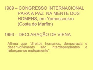 1989 – CONGRESSO INTERNACIONAL
PARA A PAZ NA MENTE DOS
HOMENS, em Yamassoukro
(Costa do Marfim)
1993 – DECLARAÇÃO DE VIENA
Afirma que “direitos humanos, democracia e
desenvolvimento
são
interdependentes
e
reforçam-se mutuamente”.

 
