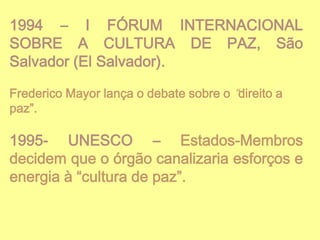 1994 – I FÓRUM INTERNACIONAL
SOBRE A CULTURA DE PAZ, São
Salvador (El Salvador).
Frederico Mayor lança o debate sobre o “direito a
paz”.

1995- UNESCO – Estados-Membros
decidem que o órgão canalizaria esforços e
energia à “cultura de paz”.

 