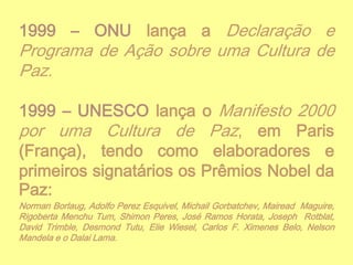 1999 – ONU lança a Declaração e

Programa de Ação sobre uma Cultura de
Paz.

1999 – UNESCO lança o Manifesto 2000
por uma Cultura de Paz, em Paris
(França), tendo como elaboradores e
primeiros signatários os Prêmios Nobel da
Paz:
Norman Borlaug, Adolfo Perez Esquivel, Michail Gorbatchev, Mairead Maguire,
Rigoberta Menchu Tum, Shimon Peres, José Ramos Horata, Joseph Rotblat,
David Trimble, Desmond Tutu, Elie Wiesel, Carlos F. Ximenes Belo, Nelson
Mandela e o Dalai Lama.

 