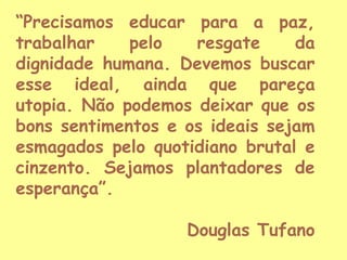 “Precisamos educar para a paz,
trabalhar
pelo
resgate
da
dignidade humana. Devemos buscar
esse ideal, ainda que pareça
utopia. Não podemos deixar que os
bons sentimentos e os ideais sejam
esmagados pelo quotidiano brutal e
cinzento. Sejamos plantadores de
esperança”.
Douglas Tufano

 