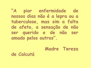“A
pior
enfermidade
de
nossos dias não é a lepra ou a
tuberculose, mas sim a falta
de afeto, a sensação de não
ser querido e de não ser
amado pelos outros”.

de Calcutá

Madre Tereza

 