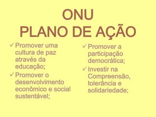 ONU
PLANO DE AÇÃO
 Promover uma
cultura de paz
através da
educação;
 Promover o
desenvolvimento
econômico e social
sustentável;

 Promover a
participação
democrática;
 Investir na
Compreensão,
tolerância e
solidariedade;

 