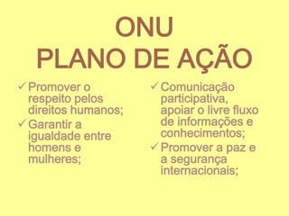 ONU
PLANO DE AÇÃO
 Promover o
respeito pelos
direitos humanos;
 Garantir a
igualdade entre
homens e
mulheres;

 Comunicação
participativa,
apoiar o livre fluxo
de informações e
conhecimentos;
 Promover a paz e
a segurança
internacionais;

 