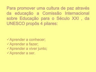 Para promover uma cultura de paz através
da educação a Comissão Internacional
sobre Educação para o Século XXI , da
UNESCO propôs 4 pilares:

Aprender a conhecer;
Aprender a fazer;
Aprender a viver junto;
Aprender a ser.

 