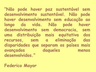 “Não pode haver paz sustentável sem
desenvolvimento sustentável. Não pode
haver desenvolvimento sem educação ao
longo da vida. Não pode haver
desenvolvimento sem democracia, sem
uma distribuição mais equitativa dos
recursos,
sem
a
eliminação
das
disparidades que separam os países mais
avançados
daqueles
menos
desenvolvidos.”
Federico Mayor

 