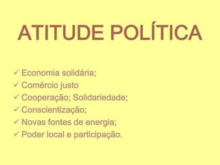 ATITUDE POLÍTICA
 Economia solidária;
 Comércio justo
 Cooperação; Solidariedade;
 Conscientização;
 Novas fontes de energia;
 Poder local e participação.

 