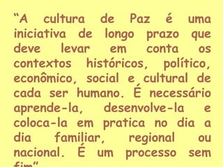 “A cultura de Paz é uma
iniciativa de longo prazo que
deve
levar
em
conta
os
contextos históricos, político,
econômico, social e cultural de
cada ser humano. É necessário
aprende-la,
desenvolve-la
e
coloca-la em pratica no dia a
dia
familiar,
regional
ou
nacional. É um processo sem

 