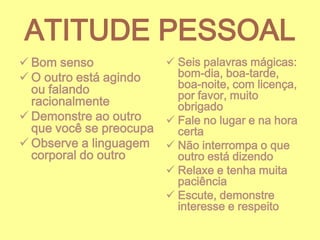 ATITUDE PESSOAL
 Seis palavras mágicas:
 Bom senso
bom-dia, boa-tarde,
 O outro está agindo
boa-noite, com licença,
ou falando
por favor, muito
racionalmente
obrigado
 Demonstre ao outro
 Fale no lugar e na hora
que você se preocupa
certa
 Observe a linguagem  Não interrompa o que
corporal do outro
outro está dizendo
 Relaxe e tenha muita
paciência
 Escute, demonstre
interesse e respeito

 