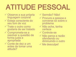 ATITUDE PESSOAL
 Observe a sua própria
linguagem corporal
 Esteja consciente do
seu tom de voz
 Trate o outro como
gostaria de ser tratado
 Comprometa-se a
resolver a questão de
forma justa e
apropriada
 Conte de dez a um
antes de tomar uma
atitude?

 Sermão? Não!
 Procure a pessoa e
converse só sobre o
problema
 Não ache, tenha
certeza
 Controle-se
 Não perca a razão
ofendendo ou
diminuindo o outro
 Me desculpe!

 