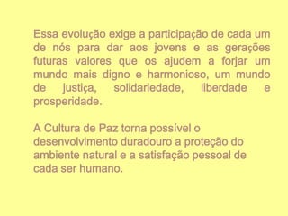 Essa evolução exige a participação de cada um
de nós para dar aos jovens e as gerações
futuras valores que os ajudem a forjar um
mundo mais digno e harmonioso, um mundo
de
justiça,
solidariedade,
liberdade
e
prosperidade.
A Cultura de Paz torna possível o
desenvolvimento duradouro a proteção do
ambiente natural e a satisfação pessoal de
cada ser humano.

 