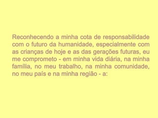 Reconhecendo a minha cota de responsabilidade
com o futuro da humanidade, especialmente com
as crianças de hoje e as das gerações futuras, eu
me comprometo - em minha vida diária, na minha
família, no meu trabalho, na minha comunidade,
no meu país e na minha região - a:

 