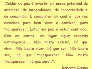 “Cuidar da paz é investir em nosso potencial de
inteireza, de integralidade, de conectividade e

de comunhão. É conquistar um centro, que nos
direcione para bem viver e conviver, para
transparecer. Estar em paz é estar centrado.
Com

um

centro,

estrangeiros...

em

Não

lugar

basta

algum
existir,

seremos
há

que

viver. Não basta viver, há que ser. Não basta
ser,

há

que

transparecer.

transparecer, há que servir”.

Não

basta

 