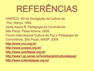 REFERÊNCIAS
UNESCO -Kit de Divulgação da Cultura de
Paz. Março, 1999.
Jares,Xesús R. Pedagogia da Convivência.
São Paulo: Palas Athena, 2008.
Fórum Internacional Cultura de Paz e Pedagogia da
Convivência. São Paulo, MASP, 2008
http://www.onu.org.br/
http://www.unesco.org.br/
http://www.comitepaz.org.br/
http://www1.sp.senac.br/hotsites/gd4/culturadepaz/
http://www.culturadepaz.org.br/

 