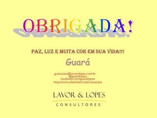 PAZ, LUZ E MUITA COR EM SUA VIDA!!!

Guará
guaraciara@lavorelopes.com.br
@guarallopes
facebook.com/guarallopes
http://www.slideshare.net/Guaraciara

 
