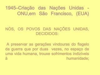 1945–Criação das Nações Unidas ONU,em São Francisco, (EUA)
NÓS, OS POVOS DAS NAÇÕES UNIDAS,
DECIDIDOS:
A preservar as gerações vindouras do flagelo
da guerra que por duas vezes, no espaço de
uma vida humana, trouxe sofrimentos indizíveis
à
humanidade;

 