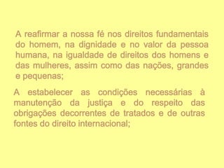 A reafirmar a nossa fé nos direitos fundamentais
do homem, na dignidade e no valor da pessoa
humana, na igualdade de direitos dos homens e
das mulheres, assim como das nações, grandes
e pequenas;
A estabelecer as condições necessárias à
manutenção da justiça e do respeito das
obrigações decorrentes de tratados e de outras
fontes do direito internacional;

 