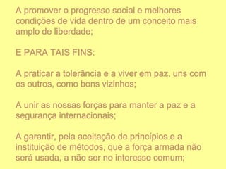 A promover o progresso social e melhores
condições de vida dentro de um conceito mais
amplo de liberdade;
E PARA TAIS FINS:

A praticar a tolerância e a viver em paz, uns com
os outros, como bons vizinhos;
A unir as nossas forças para manter a paz e a
segurança internacionais;
A garantir, pela aceitação de princípios e a
instituição de métodos, que a força armada não
será usada, a não ser no interesse comum;

 