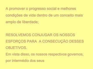 A promover o progresso social e melhores

condições de vida dentro de um conceito mais
amplo de liberdade;
RESOLVEMOS CONJUGAR OS NOSSOS
ESFORÇOS PARA A CONSECUÇÃO DESSES
OBJETIVOS.
Em vista disso, os nossos respectivos governos,
por intermédio dos seus

 