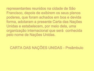 representantes reunidos na cidade de São
Francisco, depois de exibirem os seus plenos
poderes, que foram achados em boa e devida
forma, adotaram a presente Carta das Nações
Unidas e estabelecem, por meio dela, uma
organização internacional que será conhecida
pelo nome de Nações Unidas.
CARTA DAS NAÇÕES UNIDAS - Preâmbulo

 