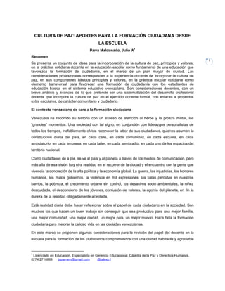 CULTURA DE PAZ: APORTES PARA LA FORMACIÓN CIUDADANA DESDE
                                           LA ESCUELA
                                                                  1
                                     Parra Maldonado, Julio A
Resumen
                                                                                                            1
Se presenta un conjunto de ideas para la incorporación de la cultura de paz, principios y valores,
en la práctica cotidiana docente en la educación escolar como fundamento de una educación que
favorezca la formación de ciudadanía, en el marco de un plan mayor de ciudad. Las
consideraciones profesionales corresponden a la experiencia docente de incorporar la cultura de
paz, en sus componentes básicos principios y valores, en la práctica escolar cotidiana como
elemento transversal para favorecer una formación de ciudadanía con los estudiantes de
educación básica en el sistema educativo venezolano. Son consideraciones docentes, con un
breve análisis y avances de lo que pretende ser una sistematización del desarrollo profesional
docente que incorpora la cultura de paz en el ejercicio docente formal, con enlaces a proyectos
extra escolares, de carácter comunitario y ciudadano.

El contexto venezolano de cara a la formación ciudadana

Venezuela ha recorrido su historia con un exceso de atención al héroe y la proeza militar, los
“grandes” momentos. Una sociedad con tal signo, en conjunción con liderazgos personalistas de
todos los tiempos, inefablemente olvida reconocer la labor de sus ciudadanos, quienes asumen la
construcción diaria del país, en cada calle, en cada comunidad, en cada escuela, en cada
ambulatorio, en cada empresa, en cada taller, en cada sembradío, en cada uno de los espacios del
territorio nacional.

Como ciudadanos de a píe, se ve al país y al planeta a través de los medios de comunicación, pero
más allá de esa visión hay otra realidad en el recorrer de la ciudad y el encuentro con la gente que
vivencia la concreción de la alta política y la economía global. La guerra, las injusticias, los horrores
humanos, los malos gobiernos, la violencia en mil expresiones, las balas perdidas en nuestros
barrios, la pobreza, el crecimiento urbano sin control, los desastres socio ambientales, la niñez
descuidada, el desconcierto de los jóvenes, confusión de valores, la agonía del planeta, en fin la
dureza de la realidad obligadamente aceptada.

Está realidad diaria debe hacer reflexionar sobre el papel de cada ciudadano en la sociedad. Son
muchos los que hacen un buen trabajo sin conseguir que sea productiva para una mejor familia,
una mejor comunidad, una mejor ciudad, un mejor país, un mejor mundo. Hace falta la formación
ciudadana para mejorar la calidad vida en las ciudades venezolanas.

En este marco se proponen algunas consideraciones para la revisión del papel del docente en la
escuela para la formación de los ciudadanos comprometidos con una ciudad habitable y agradable



1
 Licenciado en Educación. Especialista en Gerencia Educacional. Cátedra de la Paz y Derechos Humanos.
0274 2716868     japarram@gmail.com        @jalexp1
 