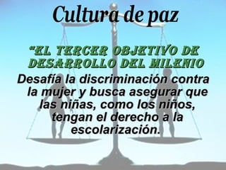 “ EL TERCER OBJETIVO DE DESARROLLO DEL MILENIO   Desafía la discriminación contra la mujer y busca asegurar que las niñas, como los niños, tengan el derecho a la escolarización.   